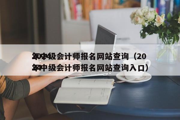 2024
年中级会计师报名网站查询（2024
年中级会计师报名网站查询入口）