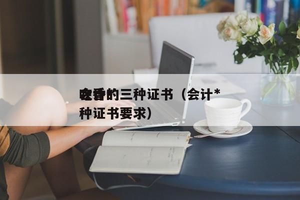 会计*
吃香的三种证书（会计*
吃香的三种证书要求）