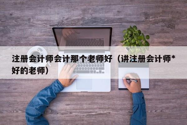 注册会计师会计那个老师好（讲注册会计师*
好的老师）
