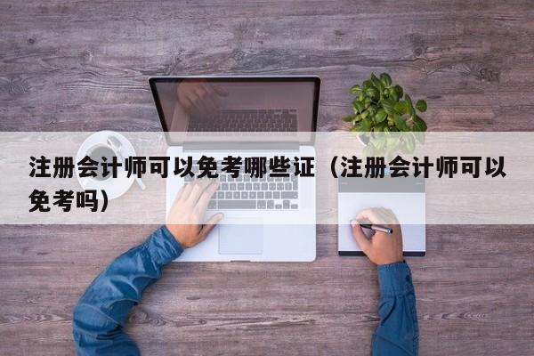 注册会计师可以免考哪些证（注册会计师可以免考吗）