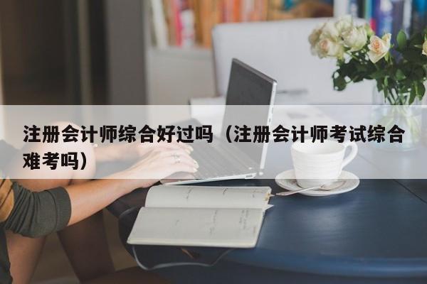 注册会计师综合好过吗（注册会计师考试综合难考吗）