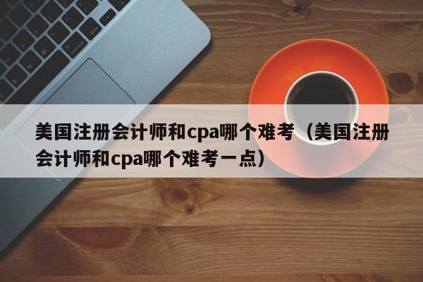 美国注册会计师和cpa哪个难考（美国注册会计师和cpa哪个难考一点）