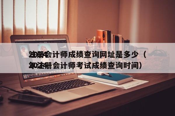 2024
注册会计师成绩查询网址是多少（2024
年注册会计师考试成绩查询时间）
