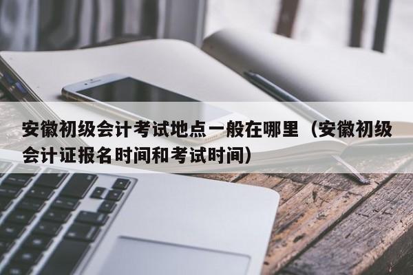 安徽初级会计考试地点一般在哪里（安徽初级会计证报名时间和考试时间）