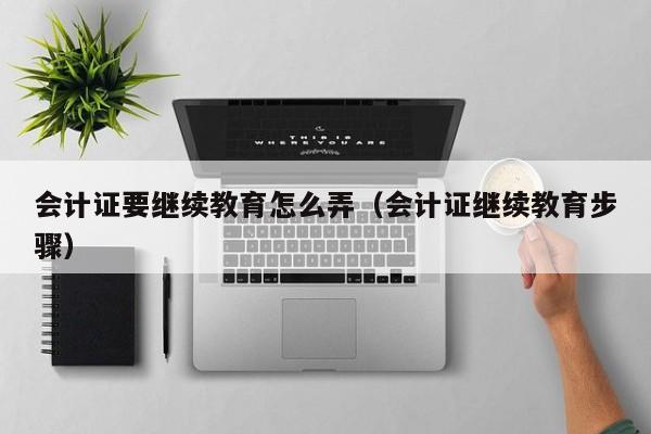 会计证要继续教育怎么弄（会计证继续教育步骤）