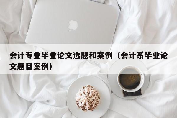 会计专业毕业论文选题和案例（会计系毕业论文题目案例）
