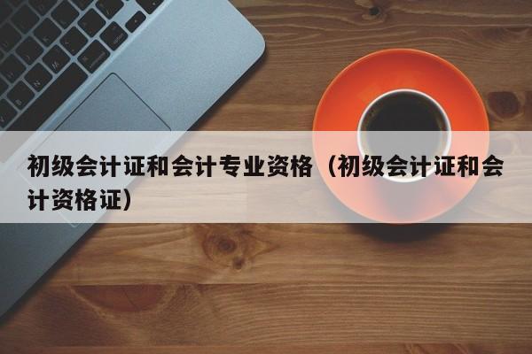 初级会计证和会计专业资格（初级会计证和会计资格证）