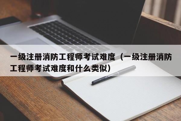 一级注册消防工程师考试难度（一级注册消防工程师考试难度和什么类似）