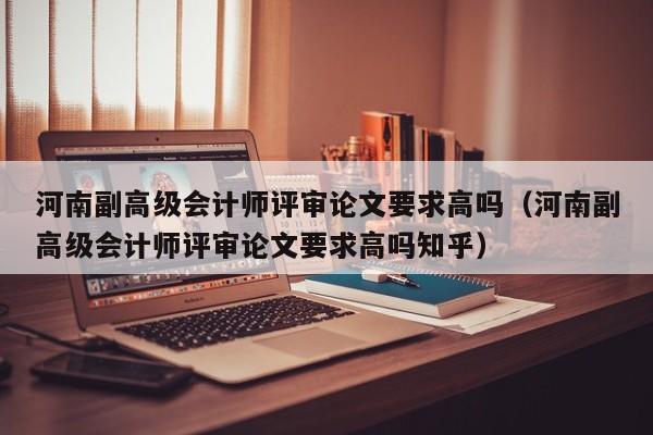 河南副高级会计师评审论文要求高吗（河南副高级会计师评审论文要求高吗知乎）