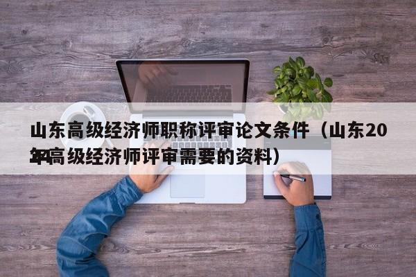 山东高级经济师职称评审论文条件（山东2024
年高级经济师评审需要的资料）