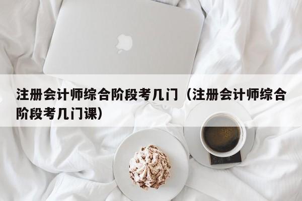 注册会计师综合阶段考几门（注册会计师综合阶段考几门课）