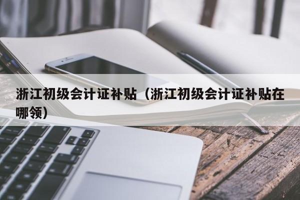 浙江初级会计证补贴（浙江初级会计证补贴在哪领）