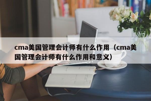 cma美国管理会计师有什么作用（cma美国管理会计师有什么作用和意义）
