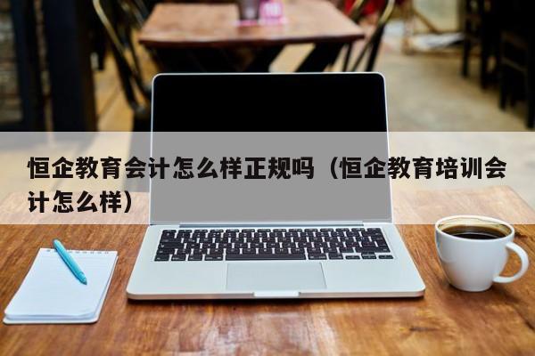 恒企教育会计怎么样正规吗（恒企教育培训会计怎么样）
