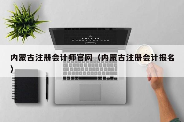 内蒙古注册会计师官网（内蒙古注册会计报名）