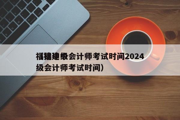 福建中级会计师考试时间2024
（福建中级会计师考试时间）