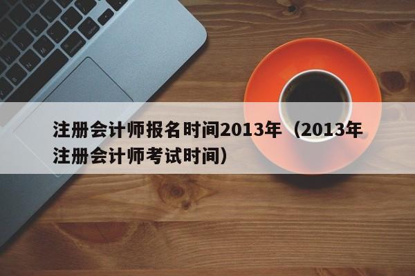 注册会计师报名时间2013年（2013年注册会计师考试时间）