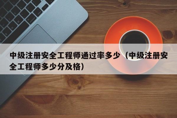 中级注册安全工程师通过率多少（中级注册安全工程师多少分及格）