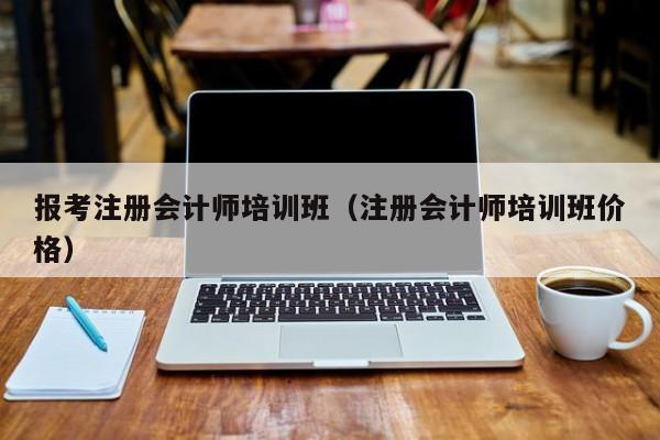 报考注册会计师培训班（注册会计师培训班价格）