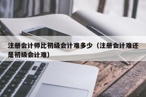 注册会计师比初级会计难多少（注册会计难还是初级会计难）