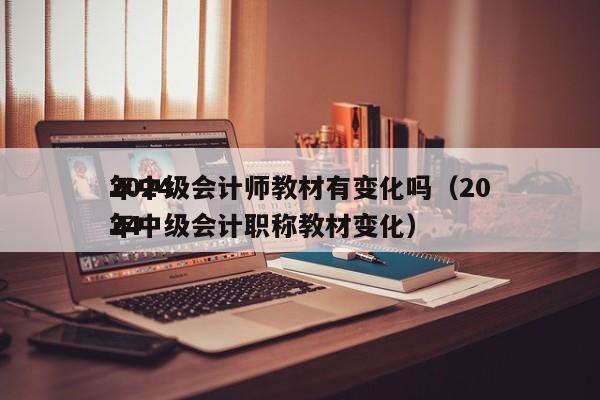 2024
年中级会计师教材有变化吗（2024
年中级会计职称教材变化）