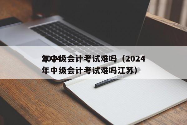 2024
年中级会计考试难吗（2024
年中级会计考试难吗江苏）
