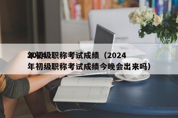 2024
年初级职称考试成绩（2024
年初级职称考试成绩今晚会出来吗）