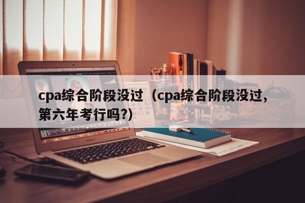 cpa综合阶段没过（cpa综合阶段没过,第六年考行吗?）