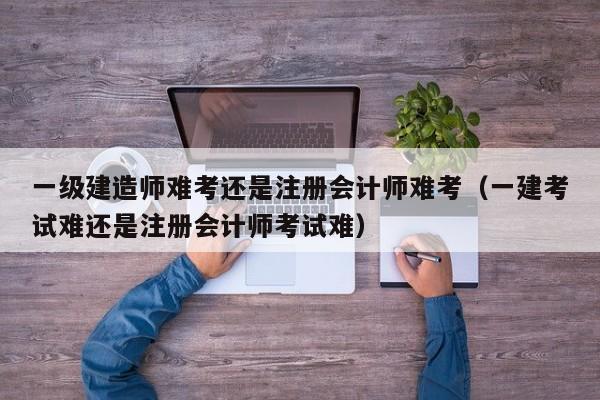 一级建造师难考还是注册会计师难考（一建考试难还是注册会计师考试难）