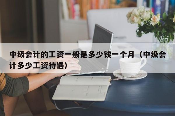 中级会计的工资一般是多少钱一个月（中级会计多少工资待遇）