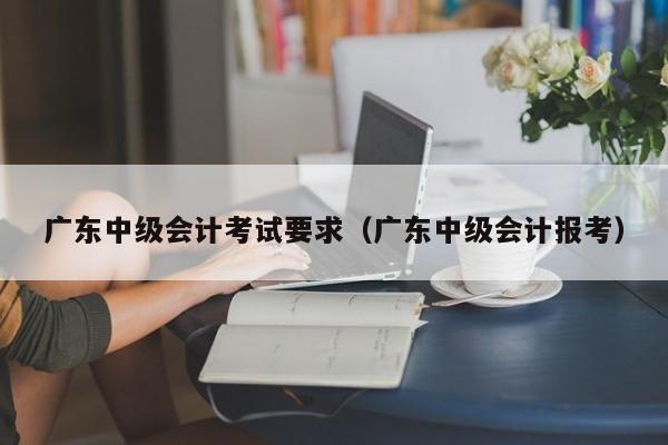 广东中级会计考试要求（广东中级会计报考）