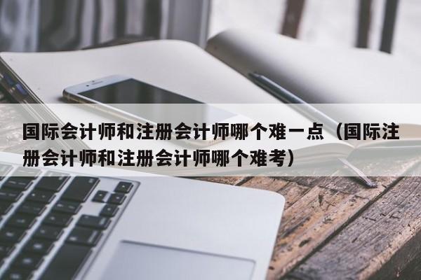 国际会计师和注册会计师哪个难一点（国际注册会计师和注册会计师哪个难考）