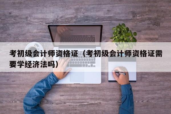 考初级会计师资格证（考初级会计师资格证需要学经济法吗）