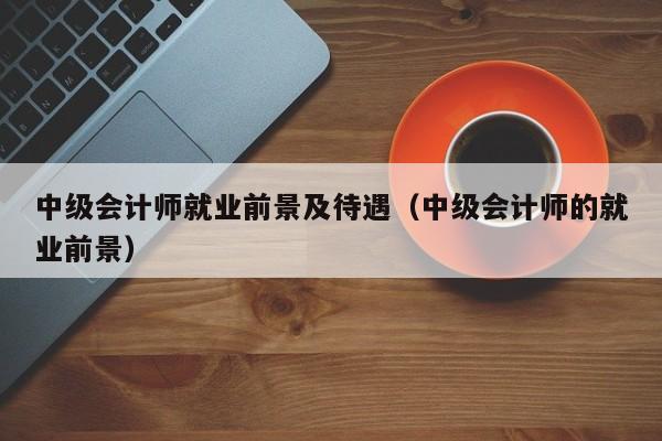 中级会计师就业前景及待遇（中级会计师的就业前景）