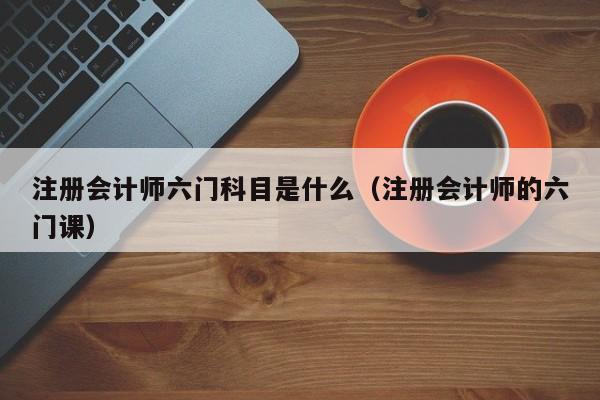 注册会计师六门科目是什么（注册会计师的六门课）