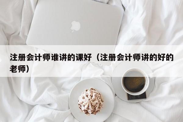 注册会计师谁讲的课好（注册会计师讲的好的老师）