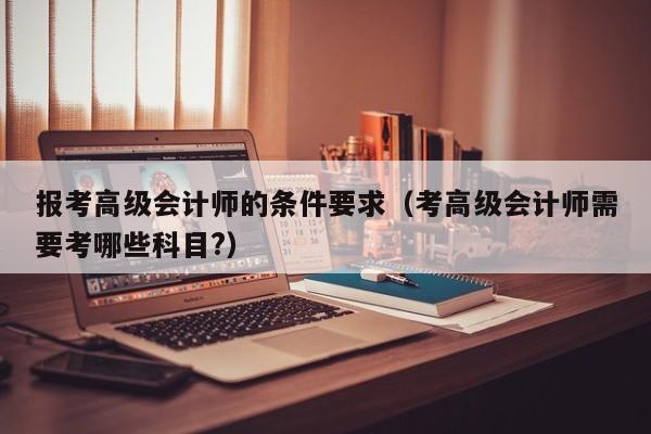 报考高级会计师的条件要求（考高级会计师需要考哪些科目?）