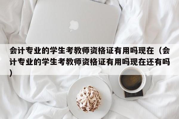 会计专业的学生考教师资格证有用吗现在（会计专业的学生考教师资格证有用吗现在还有吗）
