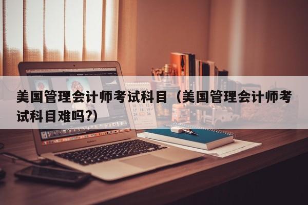 美国管理会计师考试科目（美国管理会计师考试科目难吗?）