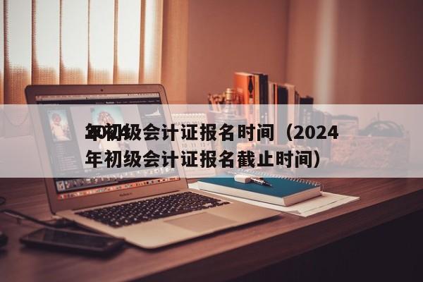 2024
年初级会计证报名时间（2024
年初级会计证报名截止时间）