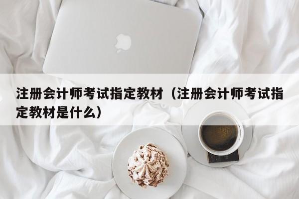 注册会计师考试指定教材（注册会计师考试指定教材是什么）