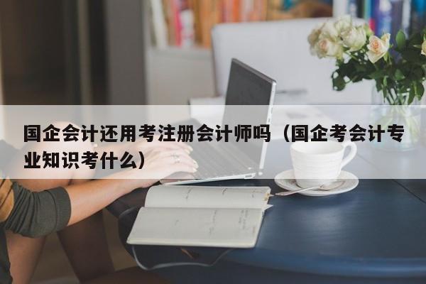 国企会计还用考注册会计师吗（国企考会计专业知识考什么）