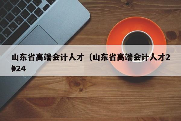 山东省高端会计人才（山东省高端会计人才2024
）