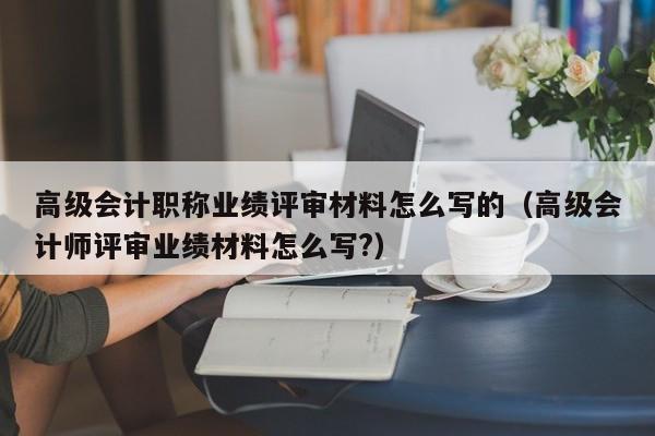 高级会计职称业绩评审材料怎么写的（高级会计师评审业绩材料怎么写?）