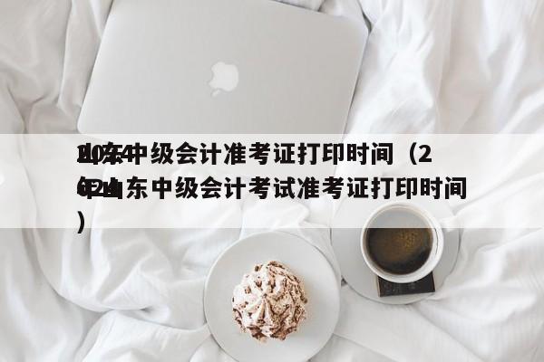 2024
山东中级会计准考证打印时间（2024
年山东中级会计考试准考证打印时间）