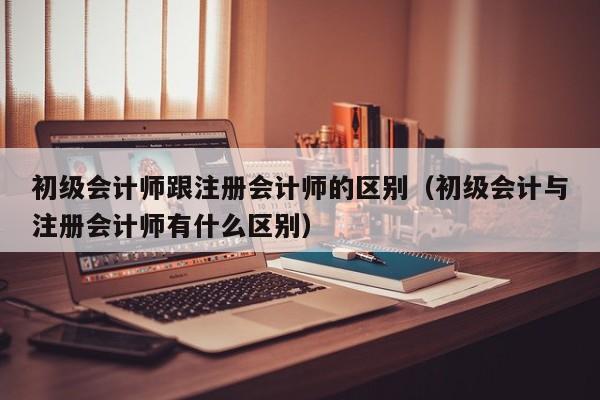 初级会计师跟注册会计师的区别（初级会计与注册会计师有什么区别）
