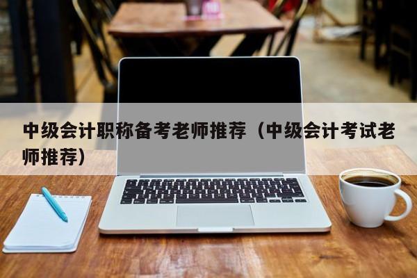 中级会计职称备考老师推荐（中级会计考试老师推荐）