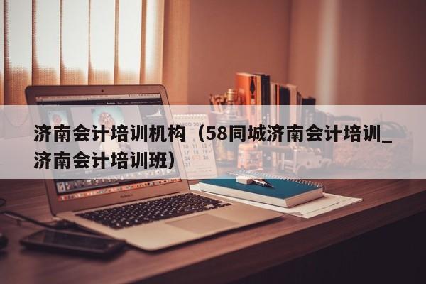 济南会计培训机构（58同城济南会计培训_济南会计培训班）