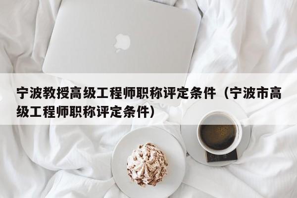 宁波教授高级工程师职称评定条件（宁波市高级工程师职称评定条件）