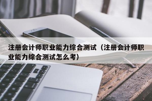 注册会计师职业能力综合测试（注册会计师职业能力综合测试怎么考）